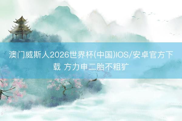澳门威斯人2026世界杯(中国)IOS/安卓官方下载 方力申二胎不粗犷