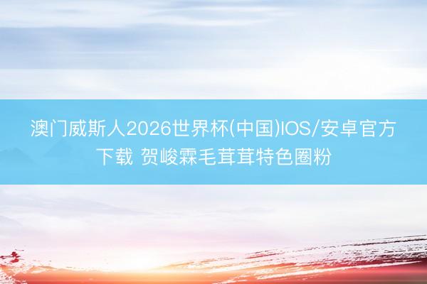 澳门威斯人2026世界杯(中国)IOS/安卓官方下载 贺峻霖毛茸茸特色圈粉