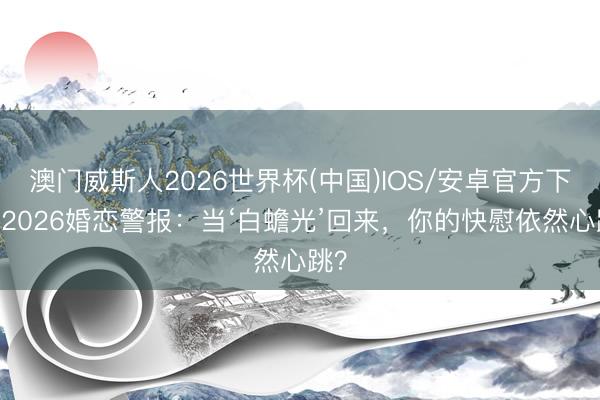 澳门威斯人2026世界杯(中国)IOS/安卓官方下载 2026婚恋警报:当‘白蟾光’回来,你的快慰依然心跳?